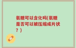 氨糖可以含化吗(氨糖是否可以被压缩成片状？)