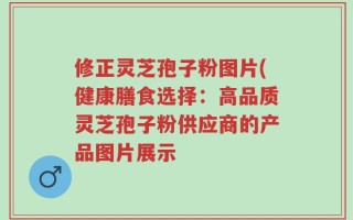 修正灵芝孢子粉图片(健康膳食选择：高品质灵芝孢子粉供应商的产品图片展示