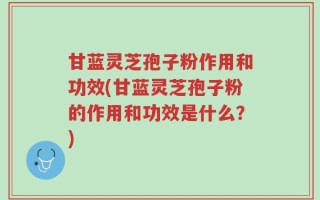 甘蓝灵芝孢子粉作用和功效(甘蓝灵芝孢子粉的作用和功效是什么？)