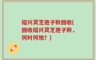 绍兴灵芝孢子粉回收(回收绍兴灵芝孢子粉，何时何地？)