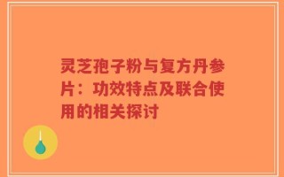 灵芝孢子粉与复方丹参片：功效特点及联合使用的相关探讨
