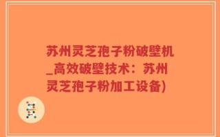 苏州灵芝孢子粉破壁机_高效破壁技术：苏州灵芝孢子粉加工设备)