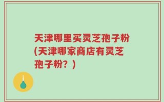 天津哪里买灵芝孢子粉(天津哪家商店有灵芝孢子粉？)