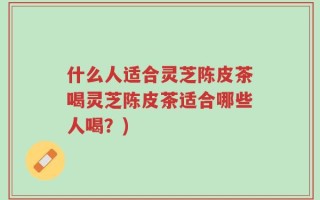 什么人适合灵芝陈皮茶喝灵芝陈皮茶适合哪些人喝？)