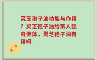 灵芝孢子油功能与作用？灵芝孢子油给家人强身健体，灵芝孢子油有用吗