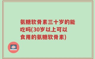氨糖软骨素三十岁的能吃吗(30岁以上可以食用的氨糖软骨素)