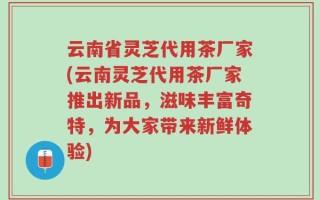 云南省灵芝代用茶厂家(云南灵芝代用茶厂家推出新品，滋味丰富奇特，为大家带来新鲜体验)