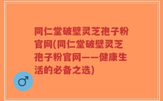 同仁堂破壁灵芝孢子粉官网(同仁堂破壁灵芝孢子粉官网——健康生活的必备之选)