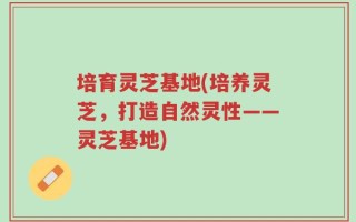 培育灵芝基地(培养灵芝，打造自然灵性——灵芝基地)