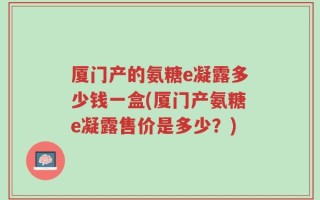 厦门产的氨糖e凝露多少钱一盒(厦门产氨糖e凝露售价是多少？)