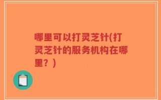 哪里可以打灵芝针(打灵芝针的服务机构在哪里？)