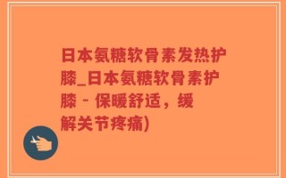 日本氨糖软骨素发热护膝_日本氨糖软骨素护膝 - 保暖舒适，缓解关节疼痛)