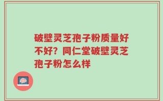 破壁灵芝孢子粉质量好不好？同仁堂破壁灵芝孢子粉怎么样