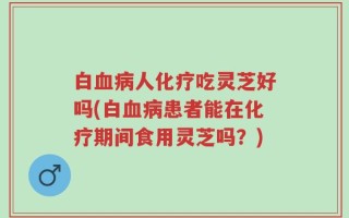 白血病人化疗吃灵芝好吗(白血病患者能在化疗期间食用灵芝吗？)