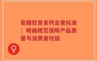 氨糖软骨素钙含量标准：明确规范保障产品质量与消费者权益