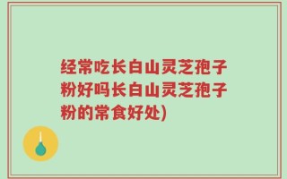 经常吃长白山灵芝孢子粉好吗长白山灵芝孢子粉的常食好处)