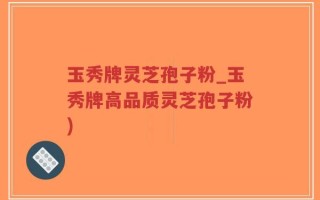 玉秀牌灵芝孢子粉_玉秀牌高品质灵芝孢子粉)
