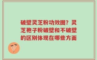破壁灵芝粉功效图？灵芝袍子粉破壁和不破壁的区别体现在哪些方面