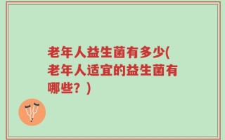 老年人益生菌有多少(老年人适宜的益生菌有哪些？)