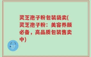 灵芝孢子粉包装袋卖(灵芝孢子粉：美容养颜必备，高品质包装售卖中)