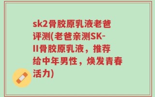 sk2骨胶原乳液老爸评测(老爸亲测SK-II骨胶原乳液，推荐给中年男性，焕发青春活力)