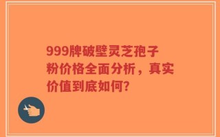 999牌破壁灵芝孢子粉价格全面分析，真实价值到底如何？