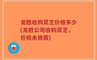 龙胜收购灵芝价格多少(龙胜公司收购灵芝，价格未披露)