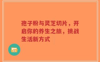 孢子粉与灵芝切片，开启你的养生之旅，挑战生活新方式