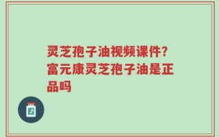 灵芝孢子油视频课件？富元康灵芝孢子油是正品吗