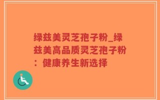 绿兹美灵芝孢子粉_绿兹美高品质灵芝孢子粉：健康养生新选择