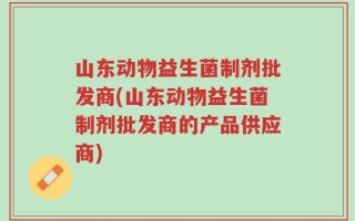 山东动物益生菌制剂批发商(山东动物益生菌制剂批发商的产品供应商)