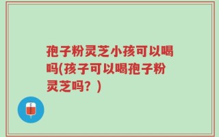 孢子粉灵芝小孩可以喝吗(孩子可以喝孢子粉灵芝吗？)
