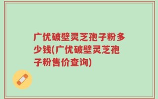 广优破壁灵芝孢子粉多少钱(广优破壁灵芝孢子粉售价查询)
