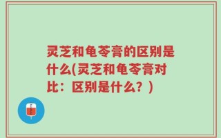 灵芝和龟苓膏的区别是什么(灵芝和龟苓膏对比：区别是什么？)