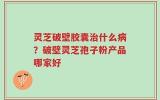 灵芝破壁胶囊治什么病？破壁灵芝孢子粉产品哪家好