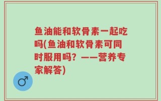 鱼油能和软骨素一起吃吗(鱼油和软骨素可同时服用吗？——营养专家解答)