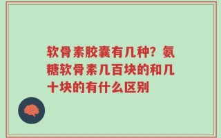 软骨素胶囊有几种？氨糖软骨素几百块的和几十块的有什么区别