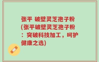 张平 破壁灵芝孢子粉(张平破壁灵芝孢子粉：突破科技加工，呵护健康之选)