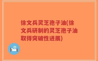 徐文兵灵芝孢子油(徐文兵研制的灵芝孢子油取得突破性进展)