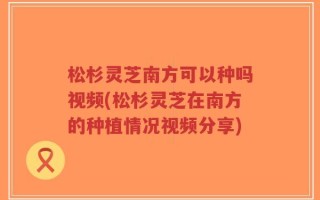 松杉灵芝南方可以种吗视频(松杉灵芝在南方的种植情况视频分享)
