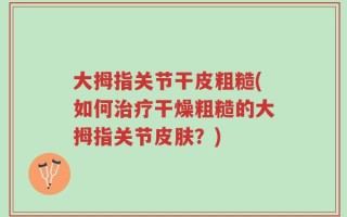 大拇指关节干皮粗糙(如何治疗干燥粗糙的大拇指关节皮肤？)