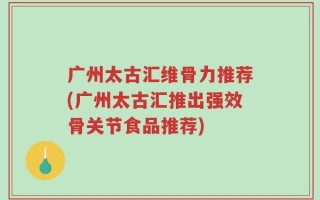广州太古汇维骨力推荐(广州太古汇推出强效骨关节食品推荐)