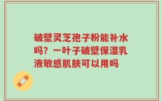 破壁灵芝孢子粉能补水吗？一叶子破壁保湿乳液敏感肌肤可以用吗