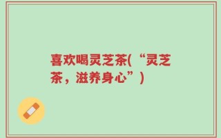 喜欢喝灵芝茶(“灵芝茶，滋养身心”)