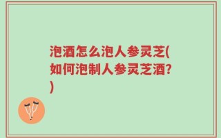 泡酒怎么泡人参灵芝(如何泡制人参灵芝酒？)