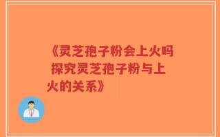 《灵芝孢子粉会上火吗 探究灵芝孢子粉与上火的关系》