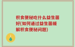 积食便秘吃什么益生菌好(如何通过益生菌缓解积食便秘问题)