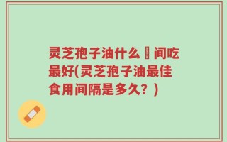 灵芝孢子油什么吋间吃最好(灵芝孢子油最佳食用间隔是多久？)