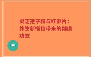 灵芝孢子粉与红参片：养生新搭档带来的健康功效