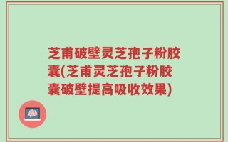芝甫破壁灵芝孢子粉胶囊(芝甫灵芝孢子粉胶囊破壁提高吸收效果)